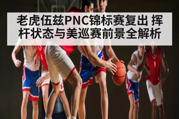 老虎伍兹PNC锦标赛复出 挥杆状态与美巡赛前景全解析